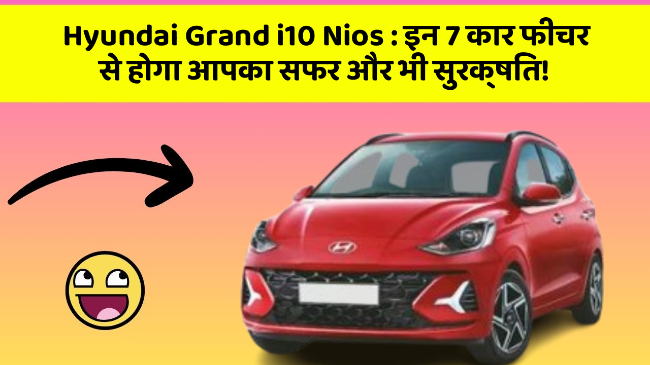 Hyundai Grand i10 Nios: इन 7 कार फीचर से होगा आपका सफर और भी सुरक्षित!